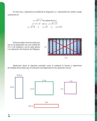 56
En este caso a representa la medida de la diagonal; b y c representan los catetos. Luego,
sustituimos en:
2 2
a b c= + los valores de b y c:
2 2 2 2 2
1 2 1 2
1 4 5 2,23
a esto es a
a a a
= + = +
= + → = → ≈
1,9 m
0,70 m
1,5 m
0,3 m
2 m
1 m
1 m1,2 m
1 m
2 m
Realicemos ahora la siguiente actividad, como la realizaría el herrero y determinen
las medidas de los tubos que se colocarían (las diagonales) en los siguientes marcos:
El herrero debe cortar los tubos que
van en las diagonales con una medida de
2,23 m de longitud, y eso lo sabe gracias
a la aplicación del teorema de Pitágoras.
 