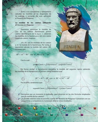 57
Con lo cual:
2 2
( ) ( )primer Cateto Hipotenusa segundoCateto= −
De forma similar, si necesitamos encontrar la medida del segundo cateto sabiendo
las medidas de la hipotenusa y el primer cateto, tenemos que:
2 2 2 2 2
BC AC AB esto es BC AC AB= − = −
Por lo tanto, tendremos que:
2 2
( ) ( )segundoCateto Hipotenusa primer Cateto= −
Revisemos por un momento lo realizado, ¿qué observan en las dos fórmulas empleadas
para la medida de los catetos?
¿Es posible obtener estas ecuaciones a partir del Teorema de Pitágoras? Conversen con sus
compañeras y compañeros la manera de obtener estos resultados.
Junto a sus compañeras y compañeros
calculen las medidas de las diagonales de
las puertas, y ventanas del aula aplicando
el Teorema de Pitágoras.
La medida de los catetos utilizando
el Teorema de Pitágoras
Queremos encontrar la medida de
uno de los catetos (llamémoslo primer
cateto) del triángulo de la figura 1, sabiendo
las medidas de la hipotenusa y del otro cateto
(segundo cateto), Veamos:
AB y BC son las medidas de los catetos
y AC la medida de la hipotenusa. Por tanto, si
queremos calcular la medida del cateto AB,
tenemos que:
2 2 2 2 2
AB AC BC esto es AB AC BC= − = −
 