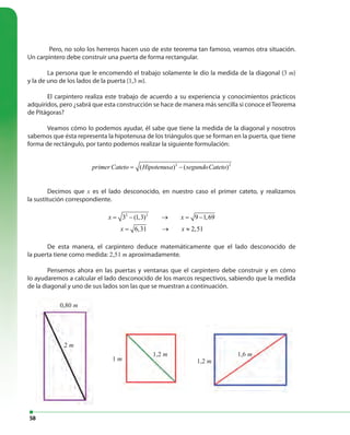 58
1 m
2 m
1,2 m
0,80 m
1,2 m 1,6 m
Pero, no solo los herreros hacen uso de este teorema tan famoso, veamos otra situación.
Un carpintero debe construir una puerta de forma rectangular.
La persona que le encomendó el trabajo solamente le dio la medida de la diagonal (3 m)
y la de uno de los lados de la puerta (1,3 m).
El carpintero realiza este trabajo de acuerdo a su experiencia y conocimientos prácticos
adquiridos, pero ¿sabrá que esta construcción se hace de manera más sencilla si conoce elTeorema
de Pitágoras?
Veamos cómo lo podemos ayudar, él sabe que tiene la medida de la diagonal y nosotros
sabemos que ésta representa la hipotenusa de los triángulos que se forman en la puerta, que tiene
forma de rectángulo, por tanto podemos realizar la siguiente formulación:
2 2
( ) ( )primer Cateto Hipotenusa segundoCateto= −
Decimos que x es el lado desconocido, en nuestro caso el primer cateto, y realizamos
la sustitución correspondiente.
2 2
3 (1,3) 9 1,69
6,31 2,51
x x
x x
= − → = −
= → ≈
De esta manera, el carpintero deduce matemáticamente que el lado desconocido de
la puerta tiene como medida: 2,51 m aproximadamente.
Pensemos ahora en las puertas y ventanas que el carpintero debe construir y en cómo
lo ayudaremos a calcular el lado desconocido de los marcos respectivos, sabiendo que la medida
de la diagonal y uno de sus lados son las que se muestran a continuación.
 