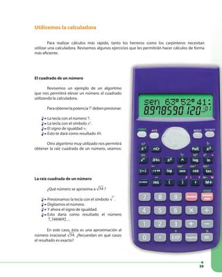 59
Utilicemos la calculadora
Para realizar cálculos más rápido, tanto los herreros como los carpinteros necesitan
utilizar una calculadora. Revisemos algunos ejercicios que les permitirán hacer cálculos de forma
más eficiente.
El cuadrado de un número
Revisemos un ejemplo de un algoritmo
que nos permitirá elevar un número al cuadrado
utilizando la calculadora.
Paraobtenerlapotencia72
debenpresionar:
La tecla con el número 7.
La tecla con el símbolo x2
.
El signo de igualdad =.
Esto te dará como resultado 49.
Otro algoritmo muy utilizado nos permitirá
obtener la raíz cuadrada de un número, veamos:
La raíz cuadrada de un número
¿Qué número se aproxima a 54 ?
Presionamos la tecla con el símbolo .
Digitamos el número.
Y ahora el signo de igualdad.
Esto daría como resultado el número
7,3484692....
En este caso, ésta es una aproximación al
número irracional 54. ¿Recuerdan en qué casos
el resultado es exacto?
 