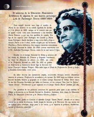 El universo de la Educación Matemática
Semblanza de algunos de sus ilustres personajes
Lola de Fuenmayor Rivera (1889-1969)
Esta insigne docente nace bajo el nombre de
María de los Dolores en la ciudad española de Sevilla
el 2 de febrero de 1889, aunque se le conoció más por
su apodo –Lola, como suele denominarse a las llamadas
María Dolores- y por sus dos apellidos de casada. Era
hija de los esposos José Rodríguez del Castillo y María
Luisa Rodríguez. Quedó huérfana a muy corta edad y llega a
nuestra Patria a los 3 años, siendo acogida por las hermanas
Panchita y María Andrianza, dos insignes maestras venezolanas
del Colegio Nacional de Niñas. En 1920 contrae matrimonio con
el Dr. Asdrúbal Fuenmayor Rivera, unión de la cual nacen 5 hijos.
Estudia en el Colegio Nacional de Niñas y alcanza allí
los títulos de Maestra de Primera y Segunda enseñanza,
su título de Maestra lo obtuvo en 1907, así como
el de Profesora Normal en 1910. En 1912 se gradúa
en Enfermería y Asistencia Social bajo la dirección del
doctor Francisco Antonio Rísquez. Más tarde logra el Título de Profesora de Teoría y Solfeo
y Estudios Comerciales, entre otros.
Su labor docente fue sumamente amplia, recorriendo diversos niveles educativos:
maestra de primaria, Profesora de secundaria y de normal. En 1910 inicia su brillante carrera
docente dictando historia y geografía en el mismo Colegio Nacional de Niñas. Dictó clases
en las dos Escuelas Normales que había en Caracas; en los colegios “San José de Tarbes”,
“Santa Teresa”, “Providencia” y por supuesto en el Colegio “Santa María” fundado por ella.
Fue ganadora de los primeros concursos de oposición para optar a las cátedras de
Dibujo y Geometría en la Escuela Normal de Hombres. Asimismo, dictó clases de Educación
Física, de Educación Comercial y de Música (Teoría y Solfeo).
En 1938, funda en Caracas el afamado Colegio “Santa María”, ubicado en el casco
central de la ciudad de Caracas, donde fungía de docente y de Directora. En sus inicios era
un Colegio para señoritas, luego pasó a ser mixto, y se impartía la primaria, bachillerato,
normal y educación comercial.
Lola de Fuenmayor Rivera
 