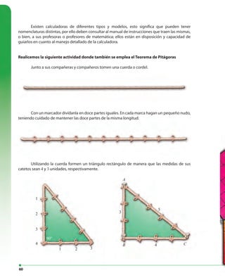 60
Existen calculadoras de diferentes tipos y modelos, esto significa que pueden tener
nomenclaturas distintas, por ello deben consultar al manual de instrucciones que traen las mismas,
o bien, a sus profesoras o profesores de matemática; ellos están en disposición y capacidad de
guiarlos en cuanto al manejo detallado de la calculadora.
Realicemos la siguiente actividad donde también se emplea el Teorema de Pitágoras
Junto a sus compañeras y compañeros tomen una cuerda o cordel.
Con un marcador divídanla en doce partes iguales. En cada marca hagan un pequeño nudo,
teniendo cuidado de mantener las doce partes de la misma longitud.
Utilizando la cuerda formen un triángulo rectángulo de manera que las medidas de sus
catetos sean 4 y 3 unidades, respectivamente.
Con un marcador divídanla en doce partes iguales. En cada marca hagan un pequeño nudo,
teniendo cuidado de mantener las doce partes de la misma longitud.
1
1
2
2
3
3
5
4
90°
A
B C
3
4
Junto a sus compañeras y compañeros tomen una cuerda o cordel.
 