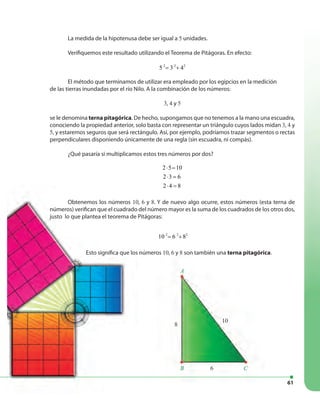 61
La medida de la hipotenusa debe ser igual a 5 unidades.
Verifiquemos este resultado utilizando el Teorema de Pitágoras. En efecto:
2 2 2
5 3 4= +
El método que terminamos de utilizar era empleado por los egipcios en la medición
de las tierras inundadas por el río Nilo. A la combinación de los números:
3, 4 y 5
se le denomina terna pitagórica. De hecho, supongamos que no tenemos a la mano una escuadra,
conociendo la propiedad anterior, solo basta con representar un triángulo cuyos lados midan 3, 4 y
5, y estaremos seguros que será rectángulo. Así, por ejemplo, podríamos trazar segmentos o rectas
perpendiculares disponiendo únicamente de una regla (sin escuadra, ni compás).
¿Qué pasaría si multiplicamos estos tres números por dos?
2 5 10
2 3 6
2 4 8
⋅ =
⋅ =
⋅ =
Obtenemos los números 10, 6 y 8. Y de nuevo algo ocurre, estos números (esta terna de
números) verifican que el cuadrado del número mayor es la suma de los cuadrados de los otros dos,
justo lo que plantea el teorema de Pitágoras:
2 2 2
10 6 8= +
Esto significa que los números 10, 6 y 8 son también una terna pitagórica.Esto significa que los números 10, 6 y 8 son también una terna pitagórica
8
10
6
A
B C
Obtenemos los números 10
números) verifican que el cuadrado del número mayor es la suma de los cuadrados de los otros dos,
justo lo que plantea el teorema de Pitágoras:
Esto significa que los números
 