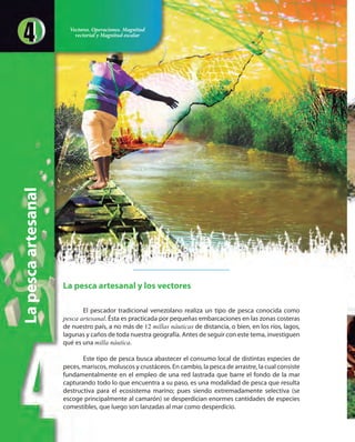 Lapescaartesanal
La pesca artesanal y los vectores
El pescador tradicional venezolano realiza un tipo de pesca conocida como
pesca artesanal. Ésta es practicada por pequeñas embarcaciones en las zonas costeras
de nuestro país, a no más de 12 millas náuticas de distancia, o bien, en los ríos, lagos,
lagunas y caños de toda nuestra geografía. Antes de seguir con este tema, investiguen
qué es una milla náutica.
Este tipo de pesca busca abastecer el consumo local de distintas especies de
peces, mariscos, moluscos y crustáceos. En cambio, la pesca de arrastre, la cual consiste
fundamentalmente en el empleo de una red lastrada que barre el fondo de la mar
capturando todo lo que encuentra a su paso, es una modalidad de pesca que resulta
destructiva para el ecosistema marino; pues siendo extremadamente selectiva (se
escoge principalmente al camarón) se desperdician enormes cantidades de especies
comestibles, que luego son lanzadas al mar como desperdicio.
Vectores. Operaciones. Magnitud
vectorial y Magnitud escalar
 
