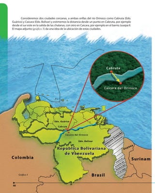 66
Consideremos dos ciudades cercanas, a ambas orillas del río Orinoco como Cabruta (Edo.
Guárico) y Caicara (Edo. Bolívar) y estimemos la distancia desde un punto en Cabruta, por ejemplo
desde el sur este en la salida de las chalanas, con otro en Caicara, por ejemplo en el barrio Jusepa II.
El mapa adjunto (gráfico 3) da una idea de la ubicación de estas ciudades.
66
Guárico) y Caicara (Edo. Bolívar) y estimemos la distancia desde un punto en Cabruta, por ejemplo
desde el sur este en la salida de las chalanas, con otro en Caicara, por ejemplo en el barrio Jusepa II.
El mapa adjunto (gráficoEl mapa adjunto (gráficoEl mapa adjunto ( 3) da una idea de la ubicación de estas ciudades.
66
Gráfico 3
 