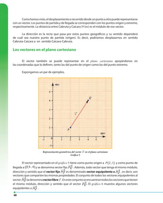 68
Comohemosvisto,eldesplazamientoorecorridodesdeunpuntoaotropuederepresentarse
con un vector. Los puntos de partida y de llegada se corresponden con los puntos origen y extremo,
respectivamente. La distancia entre Cabruta y Caicara (9 km) es el módulo de ese vector.
La dirección es la recta que pasa por estos puntos geográficos y su sentido dependerá
de cuál sea nuestro punto de partida (origen). Es decir, podríamos desplazarnos en sentido
Cabruta-Caicara o en sentido Caicara-Cabruta.
Los vectores en el plano cartesiano
El vector también se puede representar en el plano cartesiano apoyándonos en
las coordenadas que lo definen, tanto las del punto de origen como las del punto extremo.
Expongamos un par de ejemplos.
Representación geométrica del vector v
←
en el plano cartesiano
Gráfico 5
El vector representado en el gráfico 5 tiene como punto origen a ( )2 ,1P y como punto de
llegada a ( )4 , 4Q y se denomina vector fijo PQ
←
. Además, todo vector que tenga el mismo módulo,
dirección y sentido que el vector fijo PQ
←
es denominado vector equipolente a PQ
←
, es decir, son
vectores que comparten las mismas propiedades. El conjunto de todos los vectores equipolentes al
vector PQ
←
sedenominavectorlibre v
←
.Enesteconjuntoseencuentrantodoslosvectoresquetienen
el mismo módulo, dirección y sentido que el vector PQ
←
. El gráfico 6 muestra algunos vectores
equipolentes a PQ
←
.
Representación geométrica del vector v
←
en el plano cartesiano
v ( ) ( )1,2 3,4v −→
u →
 