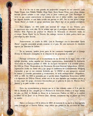 En él se dio cita lo más granado del profesorado caraqueño de ese entonces, como
Rafael Vegas, Luis Villalba Villalba, Hugo Ruán, Boris Bossio Vivas, entre otros. Aunque
diversas fuentes señalan a este colegio como si fuese reabierto por Lola Fuenmayor, lo
cierto es que existió anteriormente en Caracas otro con el mismo nombre, cuyo fundador
fue Agustín Aveledo, el cual había cerrado sus puertas en 1917. Fue en este primer Colegio
“Santa María” en donde el egregio americano José Martí dejó oír su palabra orientadora.
Poco después, en 1941 fundó una sucursal del colegio en La Victoria, pero
la experiencia tuvo corta vida. Es de señalar aquí que el prestigioso historiador venezolano
Federico Brito Figueroa fue profesor de Historia de Venezuela en educación media en
el colegio “Santa María” de La Victoria. Sin embargo, razones de índole política hacen que
interrumpa su labor docente.
Posteriormente, en octubre de 1953, Lola de Fuenmayor crea la Universidad “Santa
María”, segunda universidad privada existente en el país. En esta institución de educación
superior fue Directora de Cultura.
En su momento, también formó parte de las comisiones designadas por el Consejo
Técnico de Educación encargadas de la redacción de los programas de estudio.
Participó activamente por el reconocimiento de los derechos de la mujer, como el del
sufragio femenino, luchas aupadas por diversas organizaciones, destacándose la Asociación
Venezolana de Mujeres fundada en 1936. Se incorporó directamente a la actividad política.
En 1958 fue Primer Vicepresidente del Movimiento Electoral Nacional Independiente (MENI),
organización creada ese mismo año y que apoyó la candidatura del Contraalmirante Wolfgang
Larrázabal, y que en sus estatutos declaraba que “el MENI es una agrupación nacional
de carácter y contenido nacionalista y revolucionario, de lucha antiimperialista” (Magallanes,
1973, p. 498). En 1952 es postulada por el partido Unión Republicana Democrática (URD)
a la diputación del Distrito Federal, siendo uno de los siete diputados que resultaron electos y
la única mujer del grupo, elecciones desconocidas por el gobierno de facto de Marcos Pérez
Jiménez y no pudo acceder a su curul.
Entre los reconocimientos y honores que se le han tributado están: el 5 de julio de
1911 la Medalla de Oro, otorgada por el Ministerio de Instrucción Pública a la mejor alumna
del año; en 1943, la Medalla de Honor de la Instrucción Pública; en 1967 se le confirió
la Orden “27 de Junio” en su Primera Clase. Además, actualmente hay un plantel que lleva
su nombre.
Fallece en Caracas el 20 de febrero de 1969. Al momento de su muerte se desempeñaba
como Concejal por el Distrito Federal, cargo edilicio que ganara en las elecciones de 1968.
 