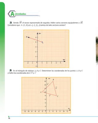 72
Actividades
←
c
Siendo AB el vector representado de seguidas. Hallen varios vectores equipolentes a AB.
Consideren que ( )1,4A = y ( )2 ,5B = − . ¿Cuántos de tales vectores existen?
→ →
En el triángulo de vértices A, B y C. Determinen las coordenadas de los puntos A, B y C
y hallen las coordenadas de a, b y c.( ) ( )1,2 3,4v −→
u →
( ) ( )1,2 3,4v −→
u →
( ) ( )1,2 3,4v −→
u →
( ) ( )1,2 3,4v −→
u →
( ) ( )1,2 3,4v −→
u →
( ) ( )1,2 3,4v −→
u →
A
a
B
b
C
 