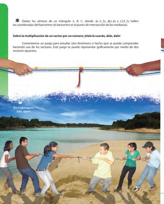 7676
Dados los vértices de un triángulo A, B, C, donde ( 3,2)A − , (1,0)B y (5,5)C hallen
las coordenadas del baricentro (el baricentro es el punto de intersección de las medianas).
Sobre la multiplicación de un vector por un número: ¡Hala la cuerda, dale, dale!
Comentemos un juego para estudiar otro fenómeno o hecho que se puede comprender
haciendo uso de los vectores. Este juego se puede representar gráficamente por medio de dos
vectores opuestos.
Río Capanaparo
Edo. Apure
 