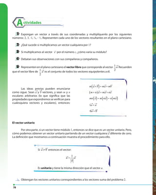 78
Actividades
Expongan un vector a través de sus coordenadas y multiplíquenlo por los siguientes
números: 2, 3, -1, ¾, - ½. Representen cada uno de los vectores resultantes en el plano cartesiano.
¿Qué sucede si multiplicamos un vector cualquiera por 1?
Si multiplicamos al vector
←
v por el número c, ¿cómo varía su módulo?
Debatan sus observaciones con sus compañeras y compañeros.
Representen en el plano cartesiano el vectorlibre que corresponde al vector 1
2
1
2 a− . Recuerden
que el vector libre de 1
2
1
2 a− es el conjunto de todos los vectores equipolentes a él.( ) ( )1,2 3,4v −→
u →
( ) ( )1,2 3,4v −→
u →
( )m a b ma mb+ = +
( )m n a ma na+ = +
( ) ( ) ( )mn a m na n ma= =
1a a=
→ →
→ → →
→ → →
→ → → →
0 0a =
→ →
El vector unitario
Por otra parte, si un vector tiene módulo 1, entonces se dice que es un vector unitario. Pero,
cómo podemos obtener un vector unitario partiendo de un vector cualquiera a diferente de cero.
La definición que mostramos a continuación muestra el procedimiento para ello.
( ) ( )1,2 3,4v −→
u →
Si
→ →
0a ≠ entonces el vector:
1
u a
a
=→ →
→
Es unitario y tiene la misma dirección que el vector a.
( ) ( )1,2 3,4v −→
u →
( ) ( )1,2 3,4v −→
u →
Las ideas previas pueden enunciarse
como sigue. Sean a y b vectores, y sean m y n
escalares arbitrarios (lo que significa que las
propiedadesqueexpondremosseverificanpara
cualesquiera vectores y escalares), entonces:
Obtengan los vectores unitarios correspondientes a los vectores suma del problema 2.Obtengan los vectores unitarios correspondientes a los vectores suma del problema
 