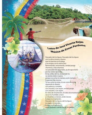 7979
Pescador del río Apure, Pescador del río Apure
con tu alma sincera y buena
que te duermes en la playa
y te arropas con la arena (bis)
Remontando, remontando, verdad pasaje
chorreras y más chorreras
vas pescador de agua dulce, ay de agua dulce
por las costas apureñas.
En las orillas del río, verdad del río
no sientes dolor ni pena
porque escuchas la matraca, ay la matraca
la gaviota y la morena
Tú vas como la cotúa, tú vas como la cotúa
siguiendo la ribazón
con palanca y canalete
con anzuelo y con arpón, verdad pasaje
con anzuelo y con arpón.
En ratos de ensoñación, en ratos de ensoñación
vas en tu humilde curiara
y a Guaritico y Caicara, anda Caicara
le dejas tu inspiración.
Pescador del río Apure, del río Apure
te regalo mi canción
la que me inspiraste tú
anda caramba, cuando iba yo de patrón.
 
