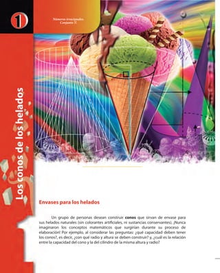 Losconosdeloshelados
Envases para los helados
Un grupo de personas desean construir conos que sirvan de envase para
sus helados naturales (sin colorantes artificiales, ni sustancias conservantes). ¡Nunca
imaginaron los conceptos matemáticos que surgirían durante su proceso de
elaboración! Por ejemplo, al considerar las preguntas: ¿qué capacidad deben tener
los conos?, es decir, ¿con qué radio y altura se deben construir? y, ¿cuál es la relación
entre la capacidad del cono y la del cilindro de la misma altura y radio?
Números irracionales.
Conjunto »
 