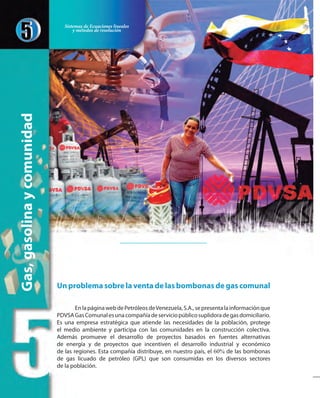 Unproblemasobrelaventadelasbombonasdegascomunal
EnlapáginawebdePetróleosdeVenezuela,S.A.,sepresentalainformaciónque
PDVSAGasComunalesunacompañíadeserviciopúblicosuplidoradegasdomiciliario.
Es una empresa estratégica que atiende las necesidades de la población, protege
el medio ambiente y participa con las comunidades en la construcción colectiva.
Además promueve el desarrollo de proyectos basados en fuentes alternativas
de energía y de proyectos que incentiven el desarrollo industrial y económico
de las regiones. Esta compañía distribuye, en nuestro país, el 60% de las bombonas
de gas licuado de petróleo (GPL) que son consumidas en los diversos sectores
de la población.
Gas,gasolinaycomunidad Sistemas de Ecuaciones lineales
y métodos de resolución
 