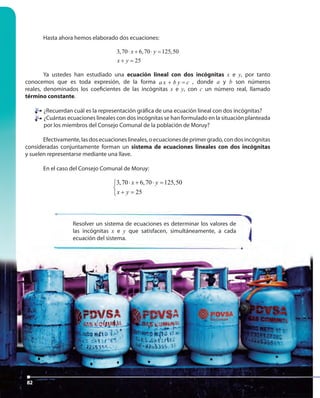 82
Hasta ahora hemos elaborado dos ecuaciones:
3,70 6,70 125,50
25
x y
x y
⋅ + ⋅ =
+ =
Ya ustedes han estudiado una ecuación lineal con dos incógnitas x e y, por tanto
conocemos que es toda expresión, de la forma a x b y c+ = , donde a y b son números
reales, denominados los coeficientes de las incógnitas x e y, con c un número real, llamado
término constante.
¿Recuerdan cuál es la representación gráfica de una ecuación lineal con dos incógnitas?
¿Cuántas ecuaciones lineales con dos incógnitas se han formulado en la situación planteada
por los miembros del Consejo Comunal de la población de Moruy?
Efectivamente,lasdosecuacioneslineales,oecuacionesdeprimergrado,condosincógnitas
consideradas conjuntamente forman un sistema de ecuaciones lineales con dos incógnitas
y suelen representarse mediante una llave.
En el caso del Consejo Comunal de Moruy:
3,70 6,70 125,50
25
x y
x y
⋅ + ⋅ =

+ =
Resolver un sistema de ecuaciones es determinar los valores de
las incógnitas x e y que satisfacen, simultáneamente, a cada
ecuación del sistema.
82
ecuación del sistema.
82
 