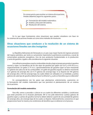 84
En consecuencia, para resolver un sistema de ecuaciones
lineales debemos seguir los siguientes pasos:
Formulación del modelo matemático.
Análisis y discusión del sistema.
Resolución del sistema.
En lo que sigue ilustraremos otras situaciones que pueden estudiarse con base en
los sistemas de ecuaciones lineales así como otros métodos de resolución.
Otras situaciones que conducen a la resolución de un sistema de
ecuaciones lineales con dos incógnitas
La República Bolivariana de Venezuela es un país cuya mayor fuente de ingresos proviene
del ingreso petrolero, por tanto es sumamente importante la pertinencia económica y social de
comercializar productos energéticos. Uno de esos productos fundamentales es la producción
y venta de gasolina. Ligado a ello consideremos la siguiente situación:
Una refinería venezolana mezcla combustibles de alto y bajo octanaje para producir gasolina
normal y súper. Los beneficios de los dos tipos de gasolina por galón son 0,65 y 0,90 Bolívares,
respectivamente. Un galón (3,78 litros, aproximadamente) de gasolina súper se hace mezclando
0,5 galones de cada uno de los combustibles. Un galón de gasolina regular se obtiene mezclando
0,25 galones de octanaje alto con 0,75 galones de octanaje bajo. Si se dispone de 500 galones
de octanaje alto y 600 de octanaje bajo, los cuales deben ser utilizados en su totalidad, ¿cuántos
galones de cada tipo de gasolina debería hacer la refinería? y ¿cuál es el beneficio que se obtendrá?
En correspondencia con los pasos que planteamos anteriormente, avancemos en
la formulación del modelo matemático que nos permitirá el planteamiento de un sistema
de ecuaciones.
Formulación del modelo matemático
Para ello, vamos a proceder a colocar en un cuadro las diferentes variables y condiciones
que están presentes en la situación planteada. Allí se nos pide determinar cuántos galones de
gasolina súper y cuántos de gasolina normal se deben obtener a partir de una cantidad de galones
de octanaje alto y de octanaje bajo de los cuales se dispone. Adicionalmente, conocemos en qué
proporciones hacer la mezcla y las condiciones de beneficio que se obtienen en el proceso.
Formulación del modelo matemático.
Análisis y discusión del sistema.
Resolución del sistema.
 