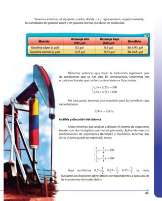 85
Tenemos entonces el siguiente cuadro, donde x e y representarán, respectivamente,
las cantidades de gasolina súper y de gasolina normal que debe ser producida:
Debemos entonces que hacer la traducción algebraica para
las condiciones que se nos dan. En consecuencia, tendremos dos
ecuaciones lineales que conformarían el sistema. Estas serían:
0,5 0,25 500
0,5 0,75 600
x y
x y
+ =

+ =
Por otra parte, tenemos una expresión para los beneficios que
viene dada por:
0,90 0,65x y+
Análisis y discusión del sistema
Ahora tenemos que analizar y discutir el sistema de ecuaciones
lineales con dos incógnitas que hemos planteado. Aplicando nuestros
conocimientos de expresiones decimales y fracciones, tenemos que
dicho sistema puede ser expresado como:
1 1
500
2 4
1 3
600
2 4
x y
x y

+ =

 + =

Aquí escribimos
1
0,5
2
= ,
1
0,25
4
= ,
3
0,75
4
= , es decir,
Debemos entonces que hacer la traducción algebraica para
las condiciones que se nos dan. En consecuencia, tendremos dos
ecuaciones lineales que conformarían el sistema. Estas serían:
Por otra parte, tenemos una expresión para los beneficios que
viene dada por:
Análisis y discusión del sistema
Ahora tenemos que analizar y discutir el sistema de ecuaciones
lineales con dos incógnitas que hemos planteado. Aplicando nuestros
conocimientos de expresiones decimales y fracciones, tenemos que
dicho sistema puede ser expresado como:
Aquí escribimos
buscamos las fracciones generatrices correspondientes a cada una de
las expresiones decimales dadas.
 