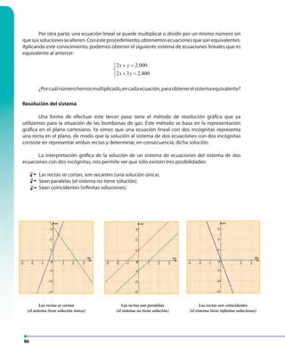 86
Por otra parte, una ecuación lineal se puede multiplicar o dividir por un mismo número sin
quesussolucionessealteren.Conesteprocedimiento,obtenemosecuacionesquesonequivalentes.
Aplicando este conocimiento, podemos obtener el siguiente sistema de ecuaciones lineales que es
equivalente al anterior:
2 2.000
2 3 2.400
x y
x y
+ =

+ =
¿Porcuálnúmerohemosmultiplicado,encadaecuación,paraobtenerelsistemaequivalente?
Resolución del sistema
Una forma de efectuar este tercer paso sería el método de resolución gráfica que ya
utilizamos para la situación de las bombonas de gas. Este método se basa en la representación
gráfica en el plano cartesiano. Ya vimos que una ecuación lineal con dos incógnitas representa
una recta en el plano, de modo que la solución al sistema de dos ecuaciones con dos incógnitas
consiste en representar ambas rectas y determinar, en consecuencia, dicha solución.
La interpretación gráfica de la solución de un sistema de ecuaciones del sistema de dos
ecuaciones con dos incógnitas, nos permite ver que sólo existen tres posibilidades:
Las rectas se cortan, son secantes (una solución única).
Sean paralelas (el sistema no tiene solución).
Sean coincidentes (infinitas soluciones).
Las rectas se cortan
(el sistema tiene solución única)
Las rectas son paralelas
(el sistema no tiene solución)
Las rectas son coincidentes
(el sistema tiene infinitas soluciones)
 