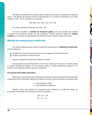 88
Nos falta por determinar el beneficio que se obtendrá al producir 900 galones de gasolina
súper y 200 galones de gasolina normal. Sustituyendo en la ecuación de beneficios que viene
dada por: 0,90 0,65x y+ tendremos lo siguiente:
0,90 900 0,65 200 810 130 940⋅ + ⋅ = + =
Por tanto, el beneficio obtenido será de Bs. 940.
Ya hemos estudiado el método de resolución gráfica como una opción para resolver
un sistema de ecuaciones lineales con dos incógnitas. También podemos utilizar un método
analítico, el cual puede ser abordado de tres distintas maneras. Veamos cada una de ellas.
Método de resolución por sustitución
Un método algebraico para resolver sistemas de ecuaciones es el Método de Sustitución,
el cual consiste en:
Despejar de una de las ecuaciones una de las incógnitas en función de la otra.
Sustituir este valor en la otra ecuación.
Veamos la siguiente situación que debemos resolver:
En la panadería comunal“Panal 2021”, en el sector“23 de Enero”de Caracas, 18 panes canilla
y 12 panes campesinos costaron Bs. 69, y 9 panes canilla y 11 panes campesinos costaron Bs. 52.
¿Cuánto costó cada pan canilla y cada pan campesino?
Formulación del modelo matemático
Observamos que tenemos dos incógnitas: el número de panes canilla y el número de panes
campesinos.Vamosaprocederaidentificar,medianteunaletra,cadaunadedichasincógnitas.Sean:
x = costo de panes canilla
y = costo de panes campesinos
Tenemos ahora que plantear las ecuaciones que expresen las condiciones dadas en
la situación considerada. Las ecuaciones serían las siguientes:
18 12 69
9 11 52
x y
x y
+ =

+ =
 