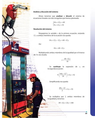 8989
Análisis y discusión del sistema
Ahora tenemos que analizar y discutir el sistema de
ecuaciones lineales con dos incógnitas que hemos planteado.
18 12 69
9 11 52
x y
x y
+ =

+ =
Resolución del sistema
Despejemos la variable x de la primera ecuación, restando
12 y a ambos miembros de la ecuación nos queda:
18 12 12 69 12x y y y+ − = −
Así:
18 69 12x y= −
Multiplicando ambos miembros de la igualdad por el inverso
de 18, nos resulta:
69 12
18
y
x
−
=
Se sustituye la expresión de x, en
la segunda ecuación:
69 12
9 11 52
18
y
y
− 
⋅ + = 
 
Simplificando nos queda:
69 12
11 52
2
y
y
−
+ =
Se multiplica por 2, ambos miembros de
la igualdad y tenemos:
69 12 22 104y y− + =
 