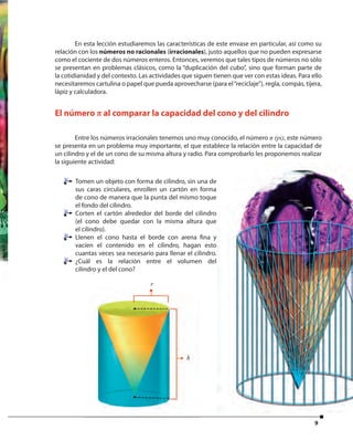 9
En esta lección estudiaremos las características de este envase en particular, así como su
relación con los números no racionales (irracionales), justo aquellos que no pueden expresarse
como el cociente de dos números enteros. Entonces, veremos que tales tipos de números no sólo
se presentan en problemas clásicos, como la “duplicación del cubo”, sino que forman parte de
la cotidianidad y del contexto. Las actividades que siguen tienen que ver con estas ideas. Para ello
necesitaremos cartulina o papel que pueda aprovecharse (para el“reciclaje”), regla, compás, tijera,
lápiz y calculadora.
Tomen un objeto con forma de cilindro, sin una de
sus caras circulares, enrollen un cartón en forma
de cono de manera que la punta del mismo toque
el fondo del cilindro.
Corten el cartón alrededor del borde del cilindro
(el cono debe quedar con la misma altura que
el cilindro).
Llenen el cono hasta el borde con arena fina y
vacíen el contenido en el cilindro, hagan esto
cuantas veces sea necesario para llenar el cilindro.
¿Cuál es la relación entre el volumen del
cilindro y el del cono?
El número π al comparar la capacidad del cono y del cilindro
Entre los números irracionales tenemos uno muy conocido, el número π (pi), este número
se presenta en un problema muy importante, el que establece la relación entre la capacidad de
un cilindro y el de un cono de su misma altura y radio. Para comprobarlo les proponemos realizar
la siguiente actividad:
rr
h
cilindro y el del cono?
r
 