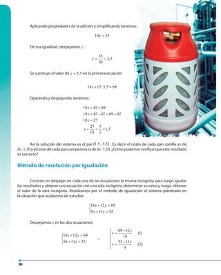 90
Aplicando propiedades de la adición y simplificando tenemos:
10 35y =
De esa igualdad, despejamos y :
35
3,5
10
y = =
Se sustituye el valor de 3,5y = en la primera ecuación
18 12 3,5 69x + ⋅ =
Operando y despejando, tenemos:
18 42 69
18 42 42 69 42
18 27
27 3
1,5
18 2
x
x
x
x
+ =
+ − = −
=
= = =
Así la solución del sistema es el par ( )1.5 , 3.5 . Es decir el costo de cada pan canilla es de
Bs.1,50yelcostodecadapancampesinoesdeBs.3,50.¿Cómopodemosverificarqueesteresultado
es correcto?
Método de resolución por igualación
Consiste en despejar en cada una de las ecuaciones la misma incógnita para luego igualar
los resultados y obtener una ecuación con una sola incógnita, determinar su valor y, luego, obtener
el valor de la otra incógnita. Resolvamos por el método de igualación el sistema planteado en
la situación que acabamos de estudiar:
18 12 69
9 11 52
x y
x y
+ =

+ =
Despejamos x en las dos ecuaciones:
18 12 69
9 11 52
x y
x y
+ =

+ =
~
69 12
(1)
18
52 11
(2)
9
y
x
y
x
−
=

− =

 