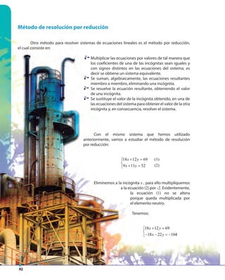 92
Método de resolución por reducción
Otro método para resolver sistemas de ecuaciones lineales es el método por reducción,
el cual consiste en:
Multiplicar las ecuaciones por valores de tal manera que
los coeficientes de una de las incógnitas sean iguales y
con signos distintos en las ecuaciones del sistema, es
decir se obtiene un sistema equivalente.
Se suman, algebraicamente, las ecuaciones resultantes
miembro a miembro, eliminando una incógnita.
Se resuelve la ecuación resultante, obteniendo el valor
de una incógnita.
Se sustituye el valor de la incógnita obtenido, en una de
las ecuaciones del sistema para obtener el valor de la otra
incógnita y, en consecuencia, resolver el sistema.
Con el mismo sistema que hemos utilizado
anteriormente, vamos a estudiar el método de resolución
por reducción:
18 12 69 (1)
9 11 52 (2)
x y
x y
+ =

+ =
Eliminemos a la incógnita x , para ello multipliquemos
a la ecuación (2) por -2. Evidentemente,
la ecuación (1) no se altera
porque queda multiplicada por
el elemento neutro.
Tenemos:
18 12 69
18 22 104
x y
x y
+ =

− − = −
(1)
(2)
 