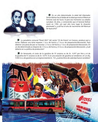 9595
La panadería comunal “Panal 2021” del sector “23 de Enero”, en Caracas, produce pan y
tortas. Elaborar una torta requiere 1 hora de horno y 2 horas de preparación/decoración. Para
obtener una pieza de pan se necesita 1,5 horas de horno y 1 hora de preparación/decoración. En
un día determinado se dispone de 12 horas de horno y 16 horas de preparación/decoración. ¿Cuál
debería ser su política de producción?
En Venezuela, el costo de la gasolina de 95 octanos es de Bs. 0,097 por litro y el de
la gasolina de 91 octanos es de Bs. 0,070. Si en una estación de gasolina se vendieron, en un día,
9.000 litros de gasolina con un ingreso total de Bs. 765, ¿cuántos litros de cada tipo fueron vendidos?
95
En un año determinado, la edad del Libertador
Simón Bolívar fue el doble de la edad que tenía el Mariscal
Antonio José de Sucre. Si para ese momento sus edades
sumaban 36 años, y conociendo que el General Bolívar
nació en 1783, ¿en qué año tuvo lugar la situación
planteada? y ¿cuál fue el año de nacimiento del Mariscal
de Ayacucho?
La panadería comunal “Panal 2021” del sector “23 de Enero”, en Caracas, produce pan y
tortas. Elaborar una torta requiere 1 hora de horno y
obtener una pieza de pan se necesita 1,5 horas de horno y
un día determinado se dispone de 12 horas de horno y
En un año determinado, la edad del LibertadorEn un año determinado, la edad del Libertador
Simón Bolívar fue el doble de la edad que tenía el Mariscal
Antonio José de Sucre. Si para ese momento sus edades
sumaban 36 años, y conociendo que el General Bolívar
nació en 1783, ¿en qué año tuvo lugar la situación
planteada? y ¿cuál fue el año de nacimiento del Mariscal
de Ayacucho?
 