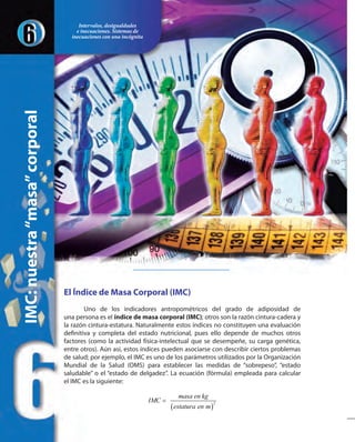 El Índice de Masa Corporal (IMC)
Uno de los indicadores antropométricos del grado de adiposidad de
una persona es el índice de masa corporal (IMC); otros son la razón cintura-cadera y
la razón cintura-estatura. Naturalmente estos índices no constituyen una evaluación
definitiva y completa del estado nutricional, pues ello depende de muchos otros
factores (como la actividad física-intelectual que se desempeñe, su carga genética,
entre otros). Aún así, estos índices pueden asociarse con describir ciertos problemas
de salud; por ejemplo, el IMC es uno de los parámetros utilizados por la Organización
Mundial de la Salud (OMS) para establecer las medidas de “sobrepeso”, “estado
saludable” o el “estado de delgadez”. La ecuación (fórmula) empleada para calcular
el IMC es la siguiente:
( )
2
masa en kg
IMC
estatura en m
=
IMC:nuestra“masa”corporal
Intervalos, desigualdades
e inecuaciones. Sistemas de
inecuaciones con una incógnita
 