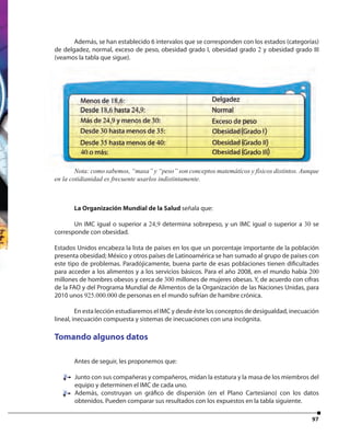 97
Además, se han establecido 6 intervalos que se corresponden con los estados (categorías)
de delgadez, normal, exceso de peso, obesidad grado I, obesidad grado 2 y obesidad grado III
(veamos la tabla que sigue).
La Organización Mundial de la Salud señala que:
Un IMC igual o superior a 24,9 determina sobrepeso, y un IMC igual o superior a 30 se
corresponde con obesidad.
Estados Unidos encabeza la lista de países en los que un porcentaje importante de la población
presenta obesidad; México y otros países de Latinoamérica se han sumado al grupo de países con
este tipo de problemas. Paradójicamente, buena parte de esas poblaciones tienen dificultades
para acceder a los alimentos y a los servicios básicos. Para el año 2008, en el mundo había 200
millones de hombres obesos y cerca de 300 millones de mujeres obesas. Y, de acuerdo con cifras
de la FAO y del Programa Mundial de Alimentos de la Organización de las Naciones Unidas, para
2010 unos 925.000.000 de personas en el mundo sufrían de hambre crónica.
En esta lección estudiaremos el IMC y desde éste los conceptos de desigualdad, inecuación
lineal, inecuación compuesta y sistemas de inecuaciones con una incógnita.
Tomando algunos datos
Antes de seguir, les proponemos que:
Junto con sus compañeras y compañeros, midan la estatura y la masa de los miembros del
equipo y determinen el IMC de cada uno.
Además, construyan un gráfico de dispersión (en el Plano Cartesiano) con los datos
obtenidos. Pueden comparar sus resultados con los expuestos en la tabla siguiente.
Nota: como sabemos, “masa” y “peso” son conceptos matemáticos y físicos distintos. Aunque
en la cotidianidad es frecuente usarlos indistintamente.
Nota: como sabemos, “masa” y “peso” son conceptos matemáticos y físicos distintos. Aunque
 