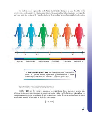 99
Lo cual se puede representar en la Recta Numérica (es decir, en la recta Real) tal como
mostramosacontinuación.Enésta,destacamosseisintervalos,cadaunodeloscualessecorresponde
con una parte del conjunto », y pueden definirse de acuerdo a las condiciones planteadas antes.
Los intervalos en la recta Real son subconjuntos de los números
Reales, » , que se pueden representar gráficamente en la recta
numérica por un trazo o una semirrecta, o incluso, por la recta.
Delgadez
18,6 24,9 30 35 40
Normalidad Exceso de peso Obesidad I Obesidad II Obesidad III
Estudiemos los intervalos en el ejemplo anterior:
Si 18,6 y 24,9 son dos números reales que corresponden a dichos puntos en la recta real,
el conjunto de números reales que se encuentran entre 18,6 y 24,9 lo llamamos intervalo y, en
nuestro caso, representa al conjunto de personas con un índice de masa corporal que se ubica
en el rango normal. Tal intervalo se simboliza como sigue:
[ ]18.6 , 24.9
 