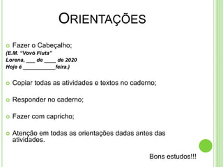 ORIENTAÇÕES
 Fazer o Cabeçalho;
(E.M. “Vovó Fiuta”
Lorena, ___ de ____ de 2020
Hoje é ___________feira.)
 Copiar todas as atividades e textos no caderno;
 Responder no caderno;
 Fazer com capricho;
 Atenção em todas as orientações dadas antes das
atividades.
Bons estudos!!!
 
