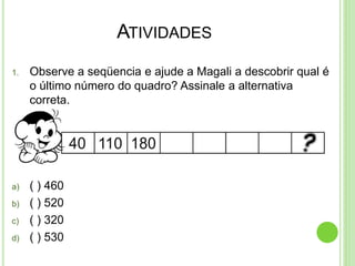 ATIVIDADES
1. Observe a seqüencia e ajude a Magali a descobrir qual é
o último número do quadro? Assinale a alternativa
correta.
a) ( ) 460
b) ( ) 520
c) ( ) 320
d) ( ) 530
 