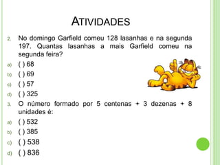 ATIVIDADES
2. No domingo Garfield comeu 128 lasanhas e na segunda
197. Quantas lasanhas a mais Garfield comeu na
segunda feira?
a) ( ) 68
b) ( ) 69
c) ( ) 57
d) ( ) 325
3. O número formado por 5 centenas + 3 dezenas + 8
unidades é:
a) ( ) 532
b) ( ) 385
c) ( ) 538
d) ( ) 836
 