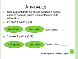 ATIVIDADES
5. Cole a quantidade de palitos pedidas e depois
escreva quantos palitos você colou em cada
alternativa:
a) 2 vezes 1 palito (2x1):
Total de palitos: _______
b) 2 vezes 2 palitos (2x2):
Total de palitos: _______
Continuação na próxima pagina
Cole 1 Palito Cole 1 palito
Cole 2 palitos Cole 2 palitos
 