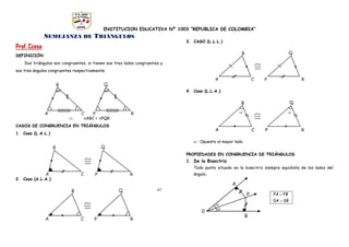 INSTITUCION EDUCATIVA Nº 1003 “REPUBLICA DE COLOMBIA”
67
SEMEJANZA DE TRIÁNGULOS
Prof. Ccesa
DEFINICIÓN
Dos triángulos son congruentes, si tienen sus tres lados congruentes y
sus tres ángulos congruentes respectivamente.
 ABC = PQR
CASOS DE CONGRUENCIA EN TRIÁNGULOS
1. Caso (L.A.L.)
2. Caso (A.L.A.)
3. CASO (L.L.L.)
4. Caso (L.L.A.)
 : Opuesto al mayor lado
PROPIEDADES EN CONGRUENCIA DE TRIÁNGULOS
1. De la Bisectriz
Todo punto situado en la bisectriz siempre equidista de los lados del
ángulo.
.
BA
PBPA
00 

.
 