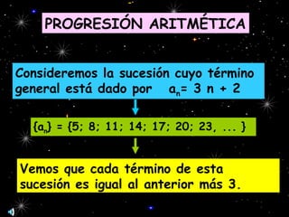 PROGRESIÓN ARITMÉTICA
Consideremos la sucesión cuyo término
general está dado por an= 3 n + 2
{an} = {5; 8; 11; 14; 17; 20; 23, ... }
Vemos que cada término de esta
sucesión es igual al anterior más 3.
 