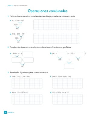 Operaciones combinadas
1.	Encierra el error cometido en cada resolución. Luego, resuelve de manera correcta.
a.	815 – 238 + 105
	 815 – 133
	682
b.	(548 – 329) – 192
	 548 – 137
	411
2.	Completa las siguientes operaciones combinadas con los números que faltan.
a.		 869 – 537 +
+
	443
b.	(917 – ) + (209 – )
	669	 +	 45
	
3.	Resuelve las siguientes operaciones combinadas.
a.	(538 + 218) – (214 + 395)
b.	985 – 173 + 187 – 493
c.	 (394 – 295) + (658 – 278)
d.	990 – 685 – 288 + 573
Unidad 1
36
Tema 3 • Adición y sustracción
 