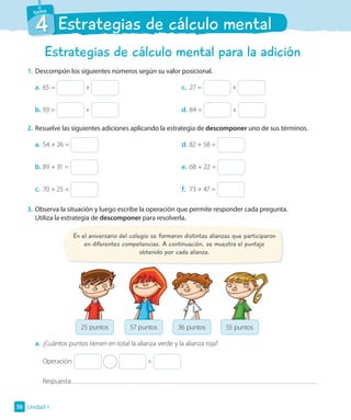 4 Estrategias de cálculo mental
Estrategias de cálculo mental para la adición
1. Descompón los siguientes números según su valor posicional.
a. 65 = +
b. 93 = +
c. 27 = +
d. 84 = +
2. Resuelve las siguientes adiciones aplicando la estrategia de descomponer uno de sus términos.
a. 54 + 26 =
b. 89 + 31 =
c. 70 + 25 =
d. 82 + 58 =
e. 68 + 22 =
f. 73 + 47 =
3. Observa la situación y luego escribe la operación que permite responder cada pregunta.
Utiliza la estrategia de descomponer para resolverla.
En el aniversario del colegio se formaron distintas alianzas que participaron
en diferentes competencias. A continuación, se muestra el puntaje
obtenido por cada alianza.
25 puntos 57 puntos 36 puntos 55 puntos
a. ¿Cuántos puntos tienen en total la alianza verde y la alianza roja?
Operación: =
Respuesta:
Unidad 1
38
 