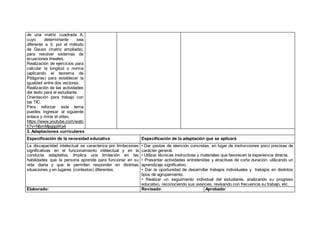 de una matriz cuadrada A,
cuyo determinante sea
diferente a 0, por el método
de Gauss (matriz ampliada),
para resolver sistemas de
ecuaciones lineales.
Realización de ejercicios para
calcular la longitud o norma
(aplicando el teorema de
Pitágoras) para establecer la
igualdad entre dos vectores.
Realización de las actividades
del texto para el estudiante.
Orientación para trabajo con
las TIC.
Para reforzar este tema
puedes ingresar al siguiente
enlace y mirar el video.
https://www.youtube.com/watc
h?v=NbmMpgggWa4
3. Adaptaciones curriculares
Especificación de la necesidad educativa Especificación de la adaptación que se aplicará
La discapacidad intelectual se caracteriza por limitaciones
significativas en el funcionamiento intelectual y en la
conducta adaptativa. Implica una limitación en las
habilidades que la persona aprende para funcionar en su
vida diaria y que le permiten responder en distintas
situaciones y en lugares (contextos) diferentes.
• Dar pautas de atención concretas, en lugar de instrucciones poco precisas de
carácter general.
• Utilizar técnicas instructivas y materiales que favorecen la experiencia directa.
• Presentar actividades entretenidas y atractivas de corta duración, utilizando un
aprendizaje significativo.
• Dar la oportunidad de desarrollar trabajos individuales y trabajos en distintos
tipos de agrupamiento.
• Realizar un seguimiento individual del estudiante, analizando su progreso
educativo, reconociendo sus avances, revisando con frecuencia su trabajo, etc.
Elaborado: Revisado: Aprobado:
 