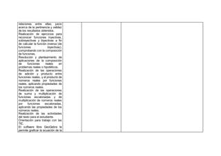 relaciones entre ellas; juicio
acerca de la pertinencia y validez
de los resultados obtenidos.
Realización de ejercicios para
reconocer funciones inyectivas,
sobreyectivas y biyectivas a fin
de calcular la función inversa (de
funciones biyectivas),
comprobando con la composición
de funciones.
Resolución y planteamiento de
aplicaciones de la composición
de funciones reales en
problemas reales o hipotéticos.
Realización de las operaciones
de adición y producto entre
funciones reales, y el producto de
números reales por funciones
reales, aplicando propiedades de
los números reales.
Realización de las operaciones
de suma y multiplicación de
funciones escalonadas y de
multiplicación de números reales
por funciones escalonadas,
aplicando las propiedades de los
números reales.
Realización de las actividades
del texto para el estudiante.
Orientación para trabajo con las
TIC.
El software libre GeoGebra te
permite graficar la ecuación de la
 