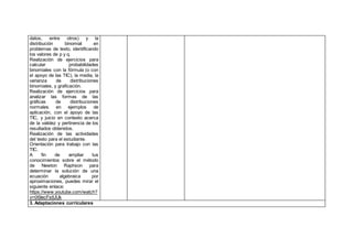 datos, entre otros) y la
distribución binomial en
problemas de texto, identificando
los valores de p y q.
Realización de ejercicios para
calcular probabilidades
binomiales con la fórmula (o con
el apoyo de las TIC), la media, la
varianza de distribuciones
binomiales, y graficación.
Realización de ejercicios para
analizar las formas de las
gráficas de distribuciones
normales en ejemplos de
aplicación, con el apoyo de las
TIC, y juicio en contexto acerca
de la validez y pertinencia de los
resultados obtenidos.
Realización de las actividades
del texto para el estudiante.
Orientación para trabajo con las
TIC.
A fin de ampliar tus
conocimientos sobre el método
de Newton Raphson para
determinar la solución de una
ecuación algebraica por
aproximaciones, puedes mirar el
siguiente enlace:
https://www.youtube.com/watch?
v=tX9ecFstUUk
3. Adaptaciones curriculares
 