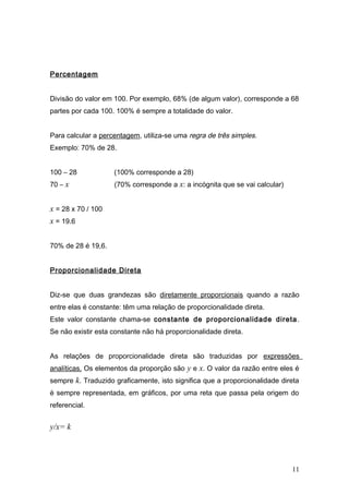 Percentagem
Divisão do valor em 100. Por exemplo, 68% (de algum valor), corresponde a 68
partes por cada 100. 100% é sempre a totalidade do valor.
Para calcular a percentagem, utiliza-se uma regra de três simples.
Exemplo: 70% de 28.
100 – 28 (100% corresponde a 28)
70 – x (70% corresponde a x: a incógnita que se vai calcular)
x = 28 x 70 / 100
x = 19.6
70% de 28 é 19,6.
Proporcionalidade Direta
Diz-se que duas grandezas são diretamente proporcionais quando a razão
entre elas é constante: têm uma relação de proporcionalidade direta.
Este valor constante chama-se constante de proporcionalidade direta.
Se não existir esta constante não há proporcionalidade direta.
As relações de proporcionalidade direta são traduzidas por expressões
analíticas. Os elementos da proporção são y e x. O valor da razão entre eles é
sempre k. Traduzido graficamente, isto significa que a proporcionalidade direta
é sempre representada, em gráficos, por uma reta que passa pela origem do
referencial.
y/x= k
11
 