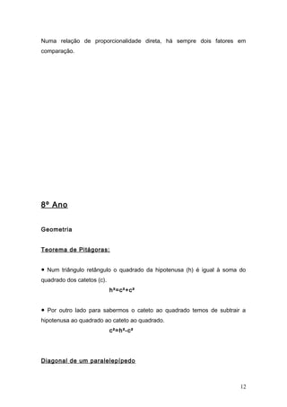 Numa relação de proporcionalidade direta, há sempre dois fatores em
comparação.
8º Ano
Geometria
Teorema de Pitágoras:
● Num triângulo retângulo o quadrado da hipotenusa (h) é igual à soma do
quadrado dos catetos (c).
h²=c²+c²
● Por outro lado para sabermos o cateto ao quadrado temos de subtrair a
hipotenusa ao quadrado ao cateto ao quadrado.
c²=h²-c²
Diagonal de um paralelepípedo
12
 