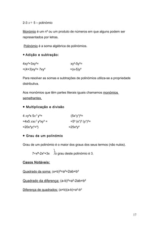 2-3 x+ 5 – polinómio
Monómio é um nº ou um produto de números em que alguns podem ser
representados por letras.
Polinómio é a soma algébrica de polinómios.
● Adição e subtração:
4xy²+3xy²= xy²-5y²=
=(4+3)xy²= 7xy² =(x-5)y²
Para resolver as somas e subtrações de polinómios utiliza-se a propriedade
distributiva.
Aos monómios que têm partes literais iguais chamamos monómios
semelhantes.
● Multiplicação e divisão
4 xy²x 5x² y³= (5x¹y¹)²=
=4x5 xxx² y²xy³ = =5² (x¹)² (y¹)²=
=20x³y(²+³) =25x²y²
● Grau de um polinómio
Grau de um polinómio é o maior dos graus dos seus termos (não nulos).
7+x³-2x²+3x o grau deste polinómio é 3.
Casos Notáveis:
Quadrado da soma: (a+b)²=a²+2ab+b²
Quadrado da diferença: (a-b)²=a²-2ab+b²
Diferença de quadrados: (a+b)(a-b)=a²-b²
17
 