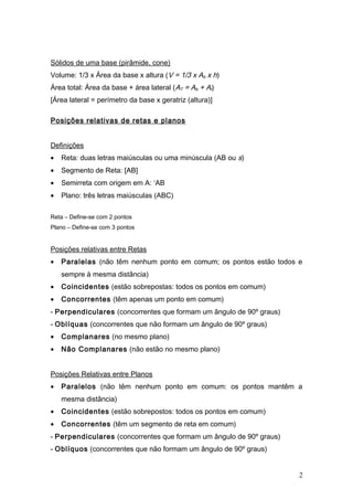 Sólidos de uma base (pirâmide, cone)
Volume: 1/3 x Área da base x altura (V = 1/3 x Ab x h)
Área total: Área da base + área lateral (AT = Ab + Al)
[Área lateral = perímetro da base x geratriz (altura)]
Posições relativas de retas e planos
Definições
• Reta: duas letras maiúsculas ou uma minúscula (AB ou s)
• Segmento de Reta: [AB]
• Semirreta com origem em A: ‘AB
• Plano: três letras maiúsculas (ABC)
Reta – Define-se com 2 pontos
Plano – Define-se com 3 pontos
Posições relativas entre Retas
• Paralelas (não têm nenhum ponto em comum; os pontos estão todos e
sempre à mesma distância)
• Coincidentes (estão sobrepostas: todos os pontos em comum)
• Concorrentes (têm apenas um ponto em comum)
- Perpendiculares (concorrentes que formam um ângulo de 90º graus)
- Oblíquas (concorrentes que não formam um ângulo de 90º graus)
• Complanares (no mesmo plano)
• Não Complanares (não estão no mesmo plano)
Posições Relativas entre Planos
• Paralelos (não têm nenhum ponto em comum: os pontos mantêm a
mesma distância)
• Coincidentes (estão sobrepostos: todos os pontos em comum)
• Concorrentes (têm um segmento de reta em comum)
- Perpendiculares (concorrentes que formam um ângulo de 90º graus)
- Oblíquos (concorrentes que não formam um ângulo de 90º graus)
2
 