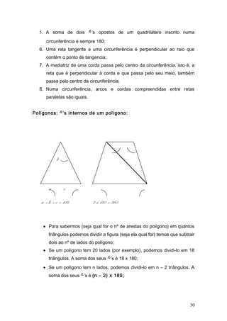 5. A soma de dois ’s opostos de um quadrilátero inscrito numa
circunferência é sempre 180;
6. Uma reta tangente a uma circunferência é perpendicular ao raio que
contém o ponto de tangencia;
7. A mediatriz de uma corda passa pelo centro da circunferência, isto é, a
reta que é perpendicular à corda e que passa pelo seu meio, também
passa pelo centro da circunferência.
8. Numa circunferência, arcos e cordas compreendidas entre retas
paralelas são iguais.
Polígonos: ’s internos de um polígono:
b
a c
a + b + c = 108 2 x 180 = 360
• Para sabermos (seja qual for o nº de arestas do polígono) em quantos
triângulos podemos dividir a figura (seja ela qual for) temos que subtrair
dois ao nº de lados do polígono;
• Se um polígono tem 20 lados (por exemplo), podemos dividi-lo em 18
triângulos. A soma dos seus ’s é 18 x 180;
• Se um polígono tem n lados, podemos dividi-lo em n – 2 triângulos. A
soma dos seus ’s é (n – 2) x 180;
30
 
