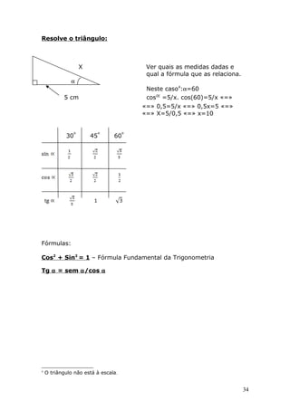 Resolve o triângulo:
X Ver quais as medidas dadas e
qual a fórmula que as relaciona.
α
Neste caso4
:α=60
5 cm cos =5/x. cos(60)=5/x «=»
«=» 0,5=5/x «=» 0,5x=5 «=»
«=» X=5/0,5 «=» x=10
30 45 60
Fórmulas:
Cos2
+ Sin2
= 1 – Fórmula Fundamental da Trigonometria
Tg α = sem α/cos α
4
O triângulo não está à escala.
34
 