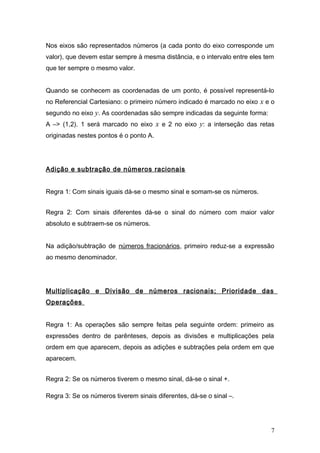 Nos eixos são representados números (a cada ponto do eixo corresponde um
valor), que devem estar sempre à mesma distância, e o intervalo entre eles tem
que ter sempre o mesmo valor.
Quando se conhecem as coordenadas de um ponto, é possível representá-lo
no Referencial Cartesiano: o primeiro número indicado é marcado no eixo x e o
segundo no eixo y. As coordenadas são sempre indicadas da seguinte forma:
A –> (1,2). 1 será marcado no eixo x e 2 no eixo y: a interseção das retas
originadas nestes pontos é o ponto A.
Adição e subtração de números racionais
Regra 1: Com sinais iguais dá-se o mesmo sinal e somam-se os números.
Regra 2: Com sinais diferentes dá-se o sinal do número com maior valor
absoluto e subtraem-se os números.
Na adição/subtração de números fracionários, primeiro reduz-se a expressão
ao mesmo denominador.
Multiplicação e Divisão de números racionais; Prioridade das
Operações
Regra 1: As operações são sempre feitas pela seguinte ordem: primeiro as
expressões dentro de parênteses, depois as divisões e multiplicações pela
ordem em que aparecem, depois as adições e subtrações pela ordem em que
aparecem.
Regra 2: Se os números tiverem o mesmo sinal, dá-se o sinal +.
Regra 3: Se os números tiverem sinais diferentes, dá-se o sinal –.
7
 