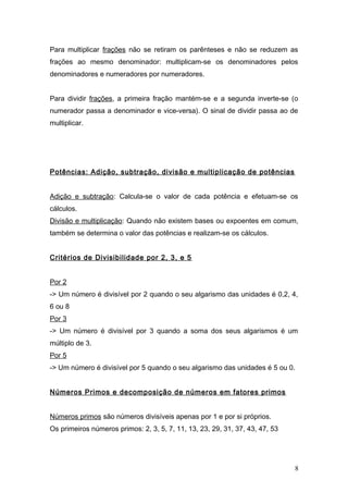 Para multiplicar frações não se retiram os parênteses e não se reduzem as
frações ao mesmo denominador: multiplicam-se os denominadores pelos
denominadores e numeradores por numeradores.
Para dividir frações, a primeira fração mantém-se e a segunda inverte-se (o
numerador passa a denominador e vice-versa). O sinal de dividir passa ao de
multiplicar.
Potências: Adição, subtração, divisão e multiplicação de potências
Adição e subtração: Calcula-se o valor de cada potência e efetuam-se os
cálculos.
Divisão e multiplicação: Quando não existem bases ou expoentes em comum,
também se determina o valor das potências e realizam-se os cálculos.
Critérios de Divisibilidade por 2, 3, e 5
Por 2
-> Um número é divisível por 2 quando o seu algarismo das unidades é 0,2, 4,
6 ou 8
Por 3
-> Um número é divisível por 3 quando a soma dos seus algarismos é um
múltiplo de 3.
Por 5
-> Um número é divisível por 5 quando o seu algarismo das unidades é 5 ou 0.
Números Primos e decomposição de números em fatores primos
Números primos são números divisíveis apenas por 1 e por si próprios.
Os primeiros números primos: 2, 3, 5, 7, 11, 13, 23, 29, 31, 37, 43, 47, 53
8
 