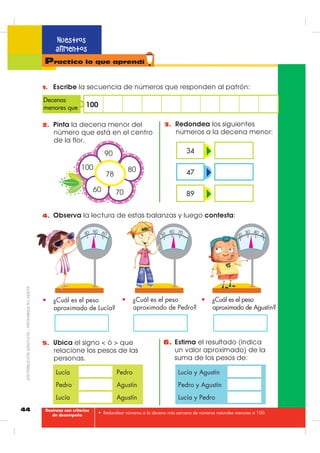 42
Nuestros
alimentos
• Establecer relaciones de orden empleando signos y símbolos matemáticos.
Practico lo que aprendí
1. 3LQWD HO FRQMXQWR TXH WLHQH PDRU FDQWLGDG GH HOHPHQWRV
 FRORFD HO VLJQR  ! y VHJ~Q FRUUHVSRQGD
$
%

'
(
-
+
)
,
*
.
/
6 12
es menor que6 12 11 es
3. (VFULEH HO Q~PHUR R HO VLJQR TXH KDJD IDOWD
15
13 

15 50
65
=

80 41
17

 93
71
65 56 33 31 50 49
4 es 6 es
2. /HH OD UHODFLyQ GH FRUUHVSRQGHQFLD  XQH ORV HOHPHQWRV GHO
FRQMXQWR GH SDUWLGD  GHO FRQMXQWR GH OOHJDGD TXH OD FXPSOHQ
a. Los elementos del conjunto de
partida son mayores.
b. Los elementos del conjunto de
partida son menores.
A



A






B 


B
Destreza con criterios
de desempeño
',675,%8,Ï1*5$78,7$±352+,%,'$689(17$
 